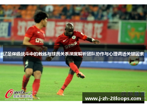 辽足保级战斗中的教练与球员关系深度解析团队协作与心理调适关键因素