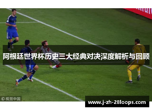 阿根廷世界杯历史三大经典对决深度解析与回顾 阿根廷世界杯历史三大经典对决深度解析与回顾