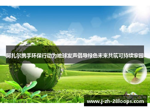 阿扎尔携手环保行动为地球发声倡导绿色未来共筑可持续家园 阿扎尔携手环保行动为地球发声倡导绿色未来共筑可持续家园