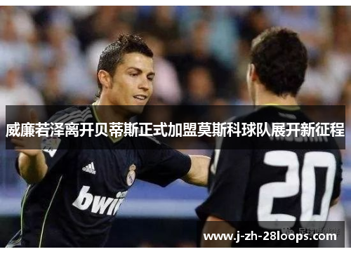 威廉若泽离开贝蒂斯正式加盟莫斯科球队展开新征程