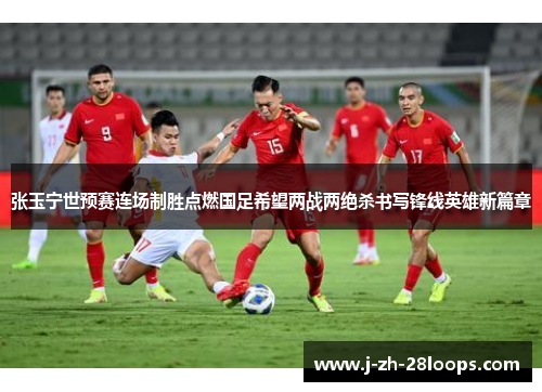 张玉宁世预赛连场制胜点燃国足希望两战两绝杀书写锋线英雄新篇章