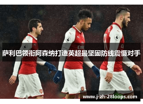 萨利巴领衔阿森纳打造英超最坚固防线震慑对手