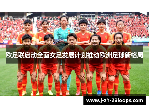 欧足联启动全面女足发展计划推动欧洲足球新格局 欧足联启动全面女足发展计划推动欧洲足球新格局