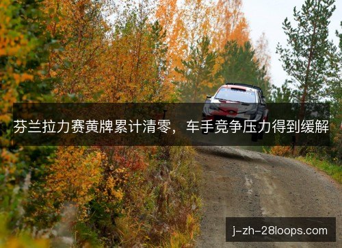 芬兰拉力赛黄牌累计清零,车手竞争压力得到缓解 芬兰拉力赛黄牌累计清零,车手竞争压力得到缓解